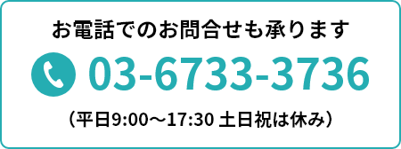 お電話でのお問合せも承ります 03-6733-3736 （平日9:00～17:30 土日祝は休み）