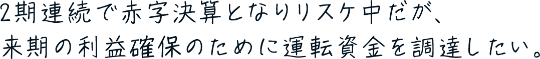 2期連続で赤字決算となりリスケ中だが、来期の利益確保のために運転資金を調達したい。