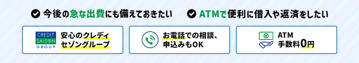 今後の急な出費にも備えておきたい、ATMで便利に借入や返済をしたい。安心のクレディセゾングループ｜お電話での相談、申込みもOK｜ATM手数料0円