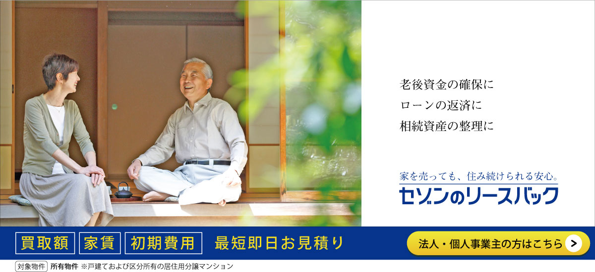 セゾンの「リースバック」。自宅を売却しても、住み慣れた家に住み続けることができます。老後資金の確保に。ローンの返済に。相続資産の整理に。セゾンの「リースバック」はここがポイント。さまざまな費用０円。充実のご契約者様限定サービス。ご契約最短２週間。
